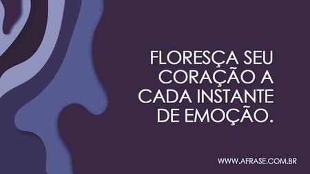 Floresça seu coração a cada instante de emoção.