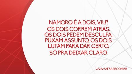 Namoro é a dois, viu?
Os dois correm atrás, os dois pedem desculpa, puxam assunto, os dois lutam para dar certo.
Só pra deixar claro.
