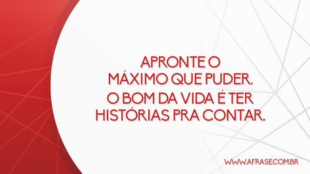 Apronte o máximo que puder.
O bom da vida é ter histórias pra contar.