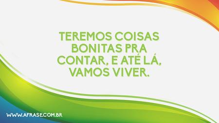Teremos coisas bonitas pra contar, e até lá, vamos viver.