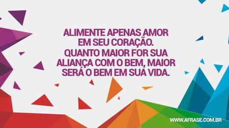 Alimente apenas amor em seu coração.
Quanto maior for sua aliança com o bem, maior será o bem em sua vida.
