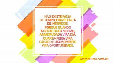 Não existe falta de tempo, existe falta de interesse.
Porque quando a gente quer mesmo, a madrugada vira dia.
Quarta-feira vira sábado e um momento vira oportunidade.