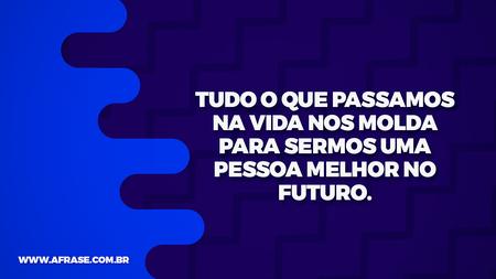 Tudo o que passamos na vida nos molda para sermos uma pessoa melhor no futuro.