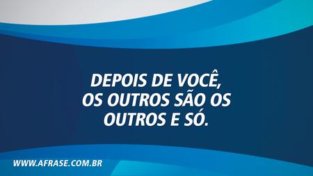 Depois de você, os outros são os outros e só.