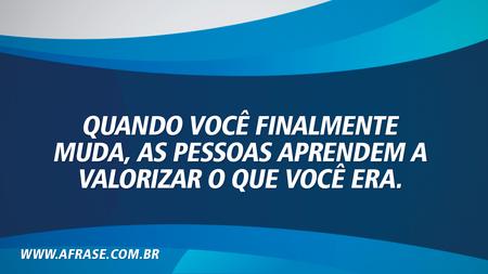 Quando você finalmente muda, as pessoas aprendem a valorizar o que você era.