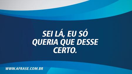 Sei lá, eu só queria que desse certo.