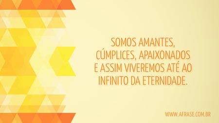Somos amantes, cúmplices, apaixonados e assim viveremos até ao infinito da eternidade.