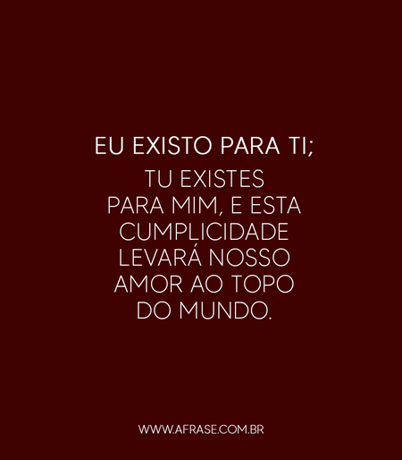 Eu existo para ti; tu existes para mim, e esta cumplicidade levará nosso amor ao topo do mundo.