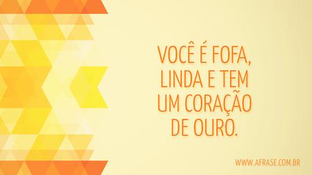 Você é fofa, linda e tem um coração de ouro.