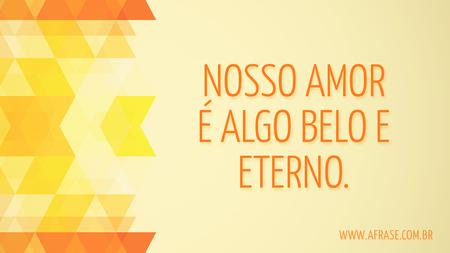 Nosso amor é algo belo e eterno.