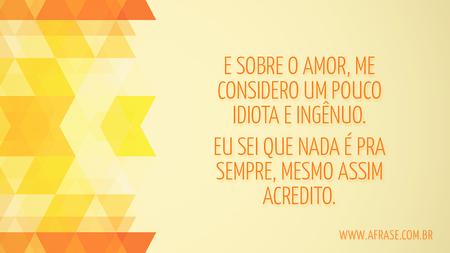 E sobre o amor, me considero um pouco idiota e ingênuo.
Eu sei que nada é pra sempre, mesmo assim acredito.