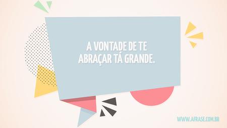 A vontade de te abraçar tá grande.