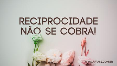 Reciprocidade não se cobra!