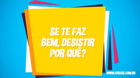 Se te faz bem, desistir por quê?