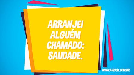Arranjei alguém chamado: saudade.