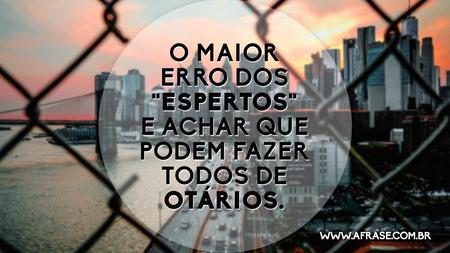 O maior erro dos "espertos" e achar que podem fazer todos de otários.
