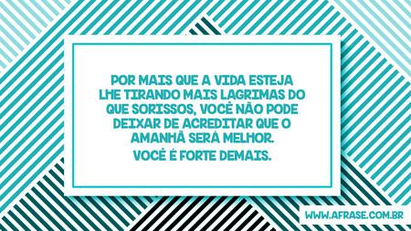 Por mais que a vida esteja lhe tirando mais lagrimas do que sorissos, você não pode deixar de acreditar que o amanhã será melhor.
Você  é forte demais.