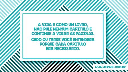 A vida e como um livro, não pule nenhum capitulo e continue a virar as paginas.
Cedo ou tarde você entendera porque cada capítulo era necessário.