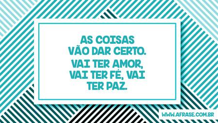 As coisas vão dar certo.
Vai ter amor, vai ter fé, vai ter paz.