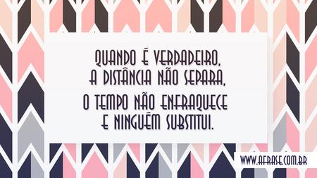 Quando é verdadeiro, a distância não separa, o tempo não enfraquece e ninguém substitui.