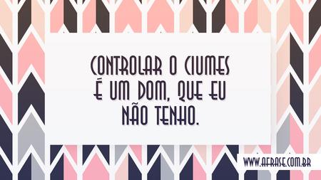 Controlar o ciumes é um dom, que eu não tenho.