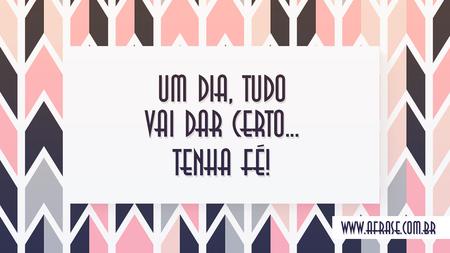 Um dia, tudo vai dar certo...
Tenha fé!