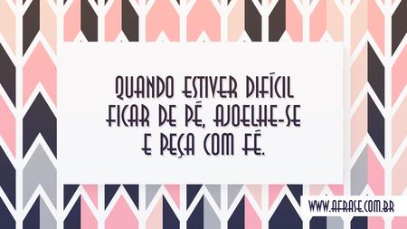 Quando estiver difícil ficar de pé, ajoelhe-se e peça com fé.