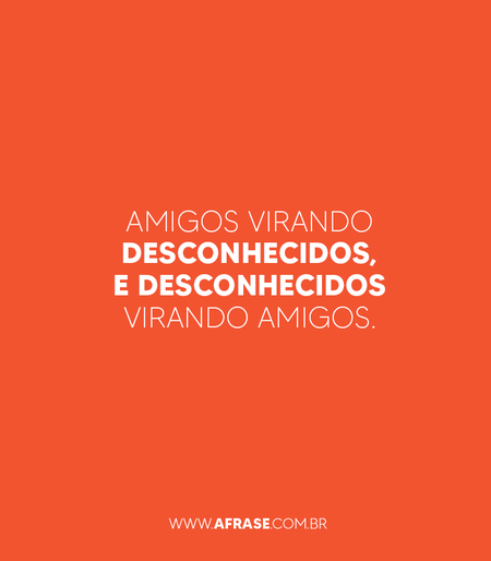 Amigos virando desconhecidos, e desconhecidos virando amigos.