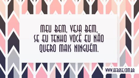 Meu bem, veja bem, se eu tenho você eu não quero mais ninguém.