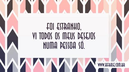 Foi estranho, vi todos os meus desejos numa pessoa só.