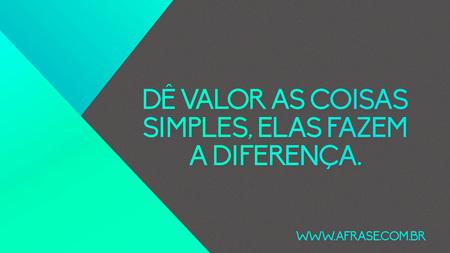 Dê valor as coisas simples, elas fazem a diferença.