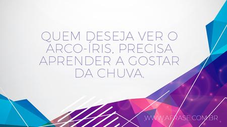 Quem deseja ver o arco-íris, precisa aprender a gostar da chuva.