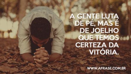 A gente luta de pé, mas é de joelho que temos certeza da vitória.