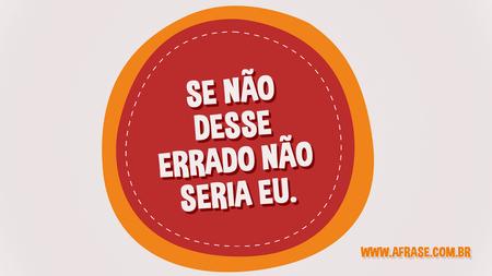 Se não desse errado não seria eu.