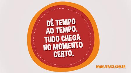 Dê tempo ao tempo.
Tudo chega no momento certo.
