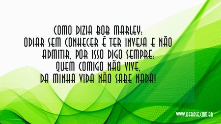 Como dizia Bob Marley: odiar sem conhecer é ter inveja e não admitir, por isso digo sempre: Quem comigo não vive, da minha vida não sabe nada!