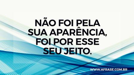 Não foi pela sua aparência, foi por esse seu jeito.