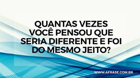 Quantas vezes você pensou que seria diferente e foi do mesmo jeito?