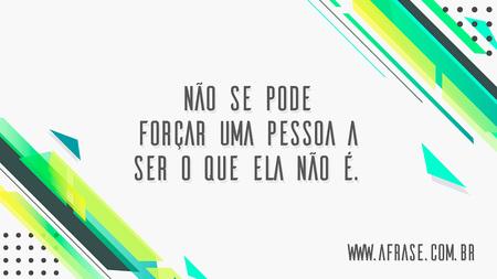 Não se pode forçar uma pessoa a ser o que ela não é.