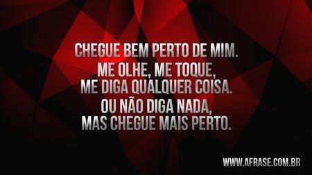 Chegue bem perto de mim.
Me olhe, me toque, me diga qualquer coisa.
Ou não diga nada, mas chegue mais perto.