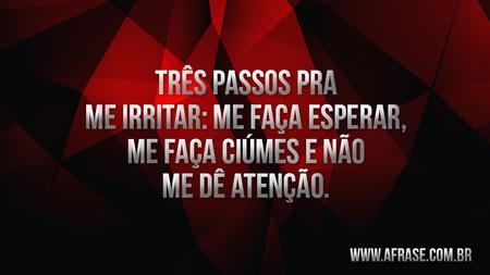 Três passos pra me irritar: Me faça esperar, me faça ciúmes, e não me dê atenção.