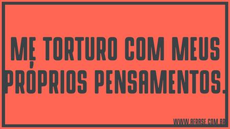 Me torturo com meus próprios pensamentos.
