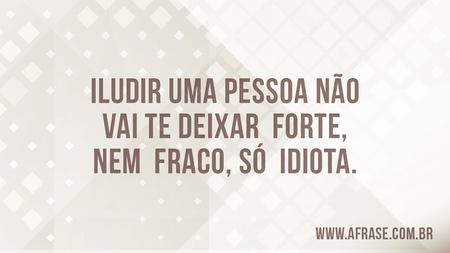 Iludir uma pessoa não vai te deixar forte, nem fraco, só  idiota.