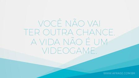 Você não vai ter outra chance.
A vida não é um videogame.