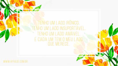 Tenho um lado irônico.
Tenho um lado insuportável.
Tenho um lado amável.
E cada um tem o meu lado que merece.