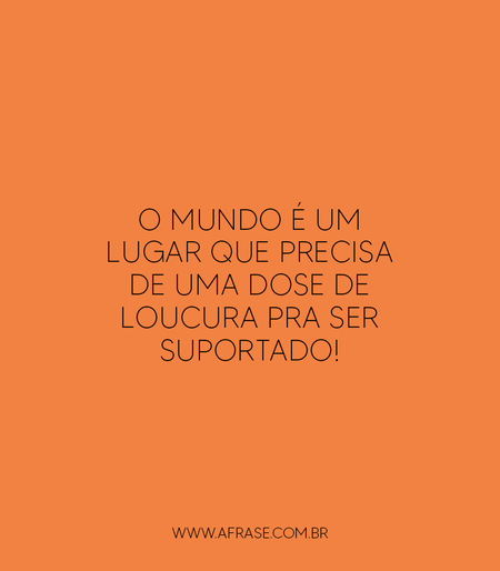 O mundo é um lugar que precisa de uma dose de loucura pra ser suportado!