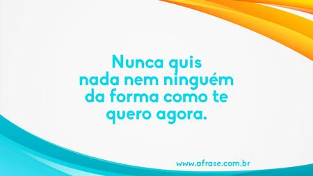 Nunca quis nada nem ninguém da forma como te quero agora.
