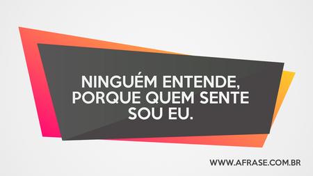 Ninguém entende, porque quem sente sou eu.