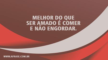 Melhor do que ser amado é comer e não engordar.