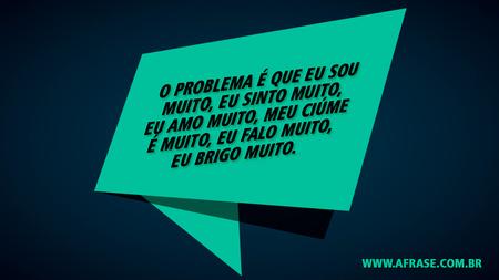 O problema é que eu sou muito, eu sinto muito, eu amo muito,
meu ciúme é muito, eu falo muito, eu brigo muito.